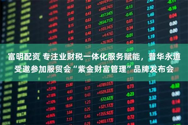 富明配资 专注业财税一体化服务赋能，普华永道受邀参加服贸会“紫金财富管理”品牌发布会