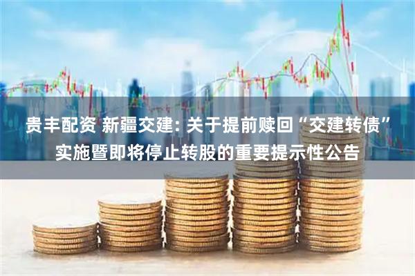贵丰配资 新疆交建: 关于提前赎回“交建转债”实施暨即将停止转股的重要提示性公告