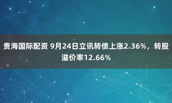贵海国际配资 9月24日立讯转债上涨2.36%，转股溢价率12.66%