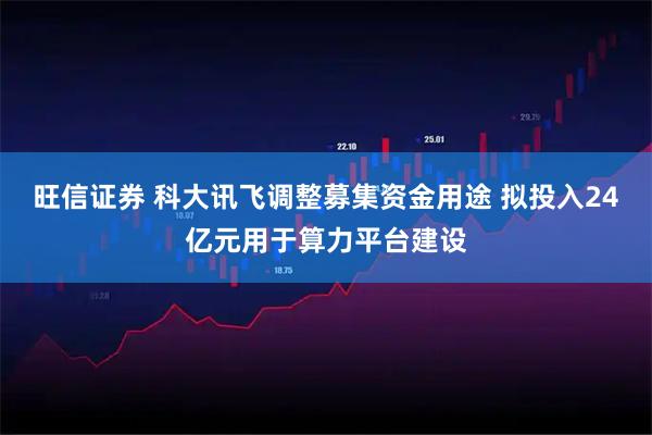 旺信证券 科大讯飞调整募集资金用途 拟投入24亿元用于算力平台建设
