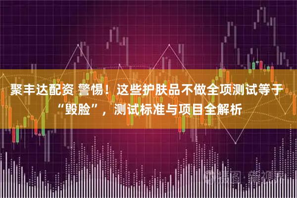 聚丰达配资 警惕！这些护肤品不做全项测试等于 “毁脸”，测试标准与项目全解析