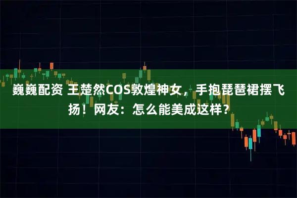 巍巍配资 王楚然COS敦煌神女，手抱琵琶裙摆飞扬！网友：怎么能美成这样？