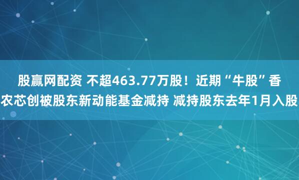 股赢网配资 不超463.77万股！近期“牛股”香农芯创被股东新动能基金减持 减持股东去年1月入股