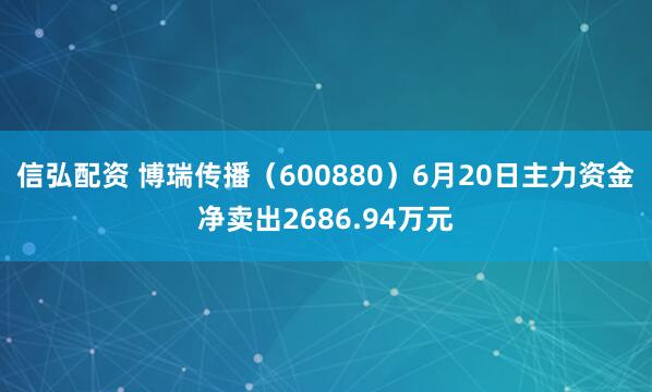 信弘配资 博瑞传播（600880）6月20日主力资金净卖出2686.94万元