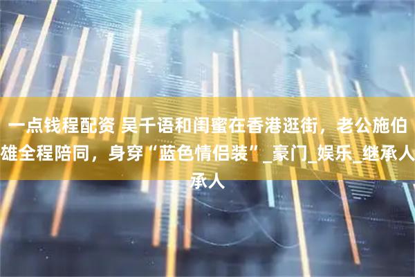 一点钱程配资 吴千语和闺蜜在香港逛街，老公施伯雄全程陪同，身穿“蓝色情侣装”_豪门_娱乐_继承人