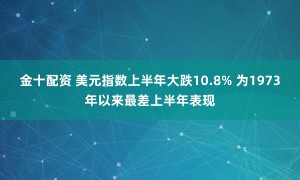 金十配资 美元指数上半年大跌10.8% 为1973年以来最差上半年表现