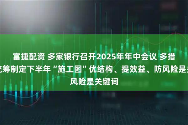 富捷配资 多家银行召开2025年年中会议 多措并举统筹制定下半年“施工图”优结构、提效益、防风险是关键词