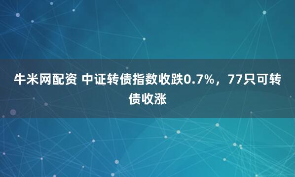 牛米网配资 中证转债指数收跌0.7%，77只可转债收涨