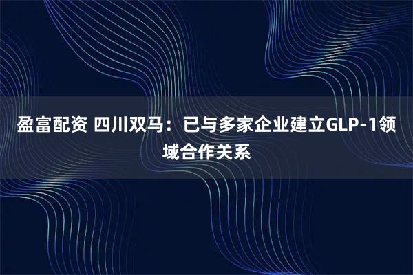 盈富配资 四川双马：已与多家企业建立GLP-1领域合作关系