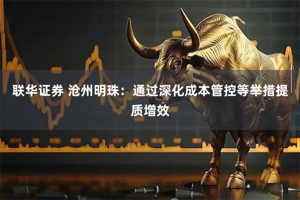 联华证券 沧州明珠：通过深化成本管控等举措提质增效