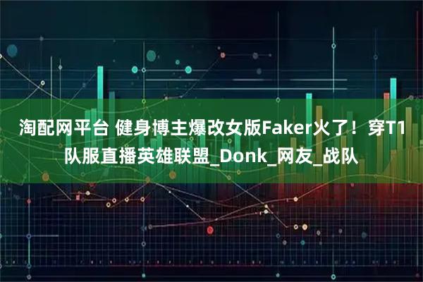 淘配网平台 健身博主爆改女版Faker火了！穿T1队服直播英雄联盟_Donk_网友_战队