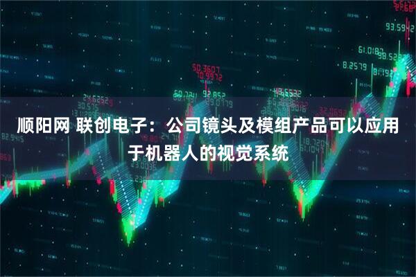 顺阳网 联创电子：公司镜头及模组产品可以应用于机器人的视觉系统