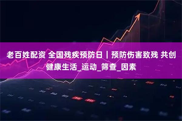 老百姓配资 全国残疾预防日｜预防伤害致残 共创健康生活_运动_筛查_因素